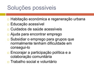Soluções possiveis
 Habitação económica e regeneração urbana
 Educação acessível
 Cuidados de saúde acessíveis
 Ajuda para encontrar emprego
 Subsidiar o emprego para grupos que
normalmente tenham dificuldade em
consegui-lo
 Encorajar a participação política e a
colaboração comunitária
 Trabalho social e voluntário
 