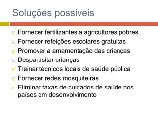 Soluções possiveis
 Fornecer fertilizantes a agricultores pobres
 Fornecer refeições escolares gratuitas
 Promover a amamentação das crianças
 Desparasitar crianças
 Treinar técnicos locais de saúde pública
 Fornecer redes mosquiteiras
 Eliminar taxas de cuidados de saúde nos
países em desenvolvimento
 