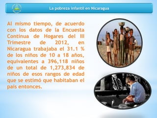 Al mismo tiempo, de acuerdo
con los datos de la Encuesta
Continua de Hogares del III
Trimestre de 2012, en
Nicaragua trabajaba el 31.1 %
de los niños de 10 a 18 años,
equivalentes a 396,118 niños
de un total de 1,273,834 de
niños de esos rangos de edad
que se estimó que habitaban el
país entonces.
La pobreza infantil en Nicaragua
 