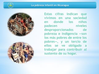 Estas cifras indican que
vivimos en una sociedad
en donde los niños
padecen niveles
desproporcionados de
pobreza e indigencia —son
los más pobres de entre los
pobres—, y un tercio de
ellos se ve obligado a
trabajar para contribuir al
sustento de su hogar.
La pobreza infantil en Nicaragua
 