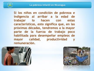 Si los niños en condición de pobreza e
indigencia al arribar a la edad de
trabajar lo hacen con estas
características, esto significa que, en las
próximas décadas, tendremos a la mayor
parte de la fuerza de trabajo poco
habilitada para desempeñar empleos de
mayor calidad, productividad y
remuneración.
La pobreza infantil en Nicaragua
 
