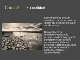 Localidad 
La probabilidad de caer, quedarse o moverse fuera de la pobreza depende del lugar donde se vive. 
Una perspectiva complementaria, es la perspectiva de la segregación de determinados grupos sociales en localidades definidas y determinadas por la ausencia de servicios públicos, empleo y oportunidades.  