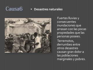Desastres naturales 
Fuertes lluvias y consecuentes inundaciones que arrasan con las pocas propiedades que las personas posees. 
Terremotos, derrumbes entre otros desastres causan gran dolor a las poblaciones marginales y pobres.  