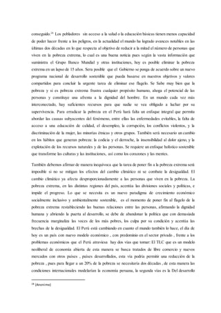 conseguido.28
Los pobladores sin acceso a la salud o la educación básicas tienen menos capacidad
de poder hacer frente a los peligros, en la actualidad el mundo ha logrado avances notables en las
últimas dos décadas en lo que respecta al objetivo de reducir a la mitad el número de personas que
viven en la pobreza extrema, lo cual es una buena noticia pues según la vasta información que
suministra el Grupo Banco Mundial y otras instituciones, hoy es posible eliminar la pobreza
extrema en un lapso de 15 años. Sera posible que el Gobierno se ponga de acuerdo sobre un nuevo
programa nacional de desarrollo sostenible que pueda basarse en nuestros objetivos y valores
compartidos para concluir la urgente tarea de eliminar ese flagelo. Se Sabe muy bien que la
pobreza y si es pobreza extrema frustra cualquier propósito humano, ahoga el potencial de las
personas y constituye una afrenta a la dignidad del hombre. En un mundo cada vez más
interconectado, hay suficientes recursos para que nadie se vea obligado a luchar por su
supervivencia. Para erradicar la pobreza en el Perú hará falta un enfoque integral que permita
abordar las causas subyacentes del fenómeno, entre ellas las enfermedades evitables, la falta de
acceso a una educación de calidad, el desempleo, la corrupción, los conflictos violentos, y la
discriminación de la mujer, las minorías étnicas y otros grupos. También será necesario un cambio
en los hábitos que generan pobreza: la codicia y el derroche, la insensibilidad al dolor ajeno, y la
explotación de los recursos naturales y de las personas. Se requiere un enfoque holístico sostenible
que transforme las culturas y las instituciones, así como los corazones y las mentes.
También debemos afirmar de manera inequívoca que la tarea de poner fin a la pobreza extrema será
imposible si no se mitigan los efectos del cambio climático ni se combate la desigualdad. El
cambio climático ya afecta desproporcionadamente a las personas que viven en la pobreza. La
pobreza extrema, en las distintas regiones del país, acentúa las divisiones sociales y políticas, e
impide el progreso. Lo que se necesita es un nuevo paradigma de crecimiento económico
socialmente inclusivo y ambientalmente sostenible, es el momento de poner fin al flagelo de la
pobreza extrema restableciendo las buenas relaciones entre las personas, afirmando la dignidad
humana y abriendo la puerta al desarrollo, se debe de abandonar la política que con demasiada
frecuencia marginaliza las voces de los más pobres, los culpa por su condición y acentúa las
brechas de la desigualdad. El Perú está cambiando en cuanto el mundo también lo hace, el día de
hoy es un país con nuevo modelo económico , con predominio en el sector privado , frente a los
problemas económicos que el Perú atraviesa hay dos vías que tomar: El TLC que es un modelo
neoliberal de economía abierta de esta manera se busca tratados de libre comercio y nuevos
mercados con otros países , países desarrollados, esta vía podría permitir una reducción de la
pobreza , pues para llegar a un 20% de la pobreza se necesitaría dos décadas , de esta manera las
condiciones internacionales modelarían la economía peruana, la segunda vías es la Del desarrollo
28 (Anonimo)
 