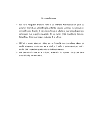 Recomendaciones
 Los países más pobres del mundo como los del continente Africano necesitan ayuda, los
gobiernos desarrollados del mundo deben de brindar ayuda no económica pues entonces se
acostumbraran a depender de otros países, lo que se debería de hacer es ayudar pero con
capacitación para los pueblos marginados de esta manera podrá sustentarse a sí mismos
haciendo uso de sus recursos para poder salir de la pobreza.
 El Perú es un país pobre que está en proceso de cambio, pero para reforzar y lograr un
cambio permanente es necesario que el estado y el pueblo se integren como uno soplo y
puedan crear políticas que propicien un crecimiento económico.
 Los gobiernos deben de ver la realidad y socorreré a las regiones más pobres como
Huancavelica y sus alrededores.
 