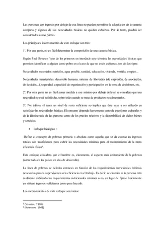 Las personas con ingresos por debajo de esa línea no pueden permitirse la adquisición de la canasta
completa y algunas de sus necesidades básicas no quedan cubiertas. Por lo tanto, pueden ser
considerados como pobres.
Los principales inconvenientes de este enfoque son tres:
1º. Por una parte, no es fácil determinar la composición de una canasta básica.
Según Paul Streeten 5
uno de los primeros en introducir este término, las necesidades básicas que
permiten identificar a alguien como pobre en el caso de que no estén cubiertas, son de dos tipos:
Necesidades materiales: nutrición, agua potable, sanidad, educación, vivienda, vestido, empleo...
Necesidades inmateriales: desarrollo humano, sistema de libertades (de expresión, de asociación,
de decisión...), seguridad, capacidad de organización y participación en la toma de decisiones, etc.
2º. Por otra parte no es fácil poner medida a ese mínimo por debajo del cual se considera que una
necesidad no está satisfecha, sobre todo cuando se trata de productos no alimentarios.
3º. Por último, el tener un nivel de renta suficiente no implica que éste vaya a ser utilizado en
satisfacer las necesidades básicas. El consumo depende fuertemente tanto de cuestiones culturales y
de la idiosincrasia de las persona como de los precios relativos y la disponibilidad de dichos bienes
y servicios.
 Enfoque biológico :
Define el concepto de pobreza primaria o absoluta como aquella que se da cuando los ingresos
totales son insuficientes para cubrir las necesidades mínimas para el mantenimiento de la mera
eficiencia física6
.
Este enfoque considera que el hambre es, claramente, el aspecto más contundente de la pobreza
(sobre todo en los países en vías de desarrollo).
La línea de pobreza se delimita entonces en función de los requerimientos nutricionales mínimos
necesarios para la supervivencia o la eficiencia en el trabajo. Es decir, se examina si la persona está
realmente cubriendo los requerimientos nutricionales mínimos o no, en lugar de fijarse únicamente
en si tiene ingresos suficientes como para hacerlo.
Los inconvenientes de este enfoque son varios:
5 (Streeten, 1970)
6 (Rowntree, 1901)
 