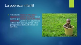 La pobreza infantil
 Actualmente muere un niño cada 3
segundos a causa de la pobreza, lo que
significa que mueren unos 30.000 niños
diariamente. Los niños son las primeras
víctimas de la pobreza, siendo ésta la
principal causa de la violación de sus
derechos.
 