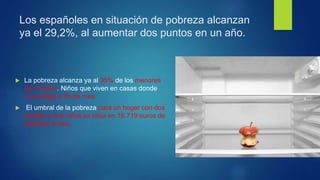 Los españoles en situación de pobreza alcanzan
ya el 29,2%, al aumentar dos puntos en un año.
 La pobreza alcanza ya al 35% de los menores
de 16 años. Niños que viven en casas donde
no se llega a fin de mes.
 El umbral de la pobreza para un hogar con dos
adultos y dos niños se sitúa en 16.719 euros de
ingresos al año.
 