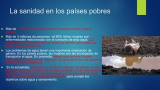 La sanidad en los países pobres
 Más de 1.200 millones de personas no tienen acceso a agua
potable.
 Más de 3 millones de personas –el 90% niños- mueren por
enfermedades relacionadas con el consumo de esta agua. 2,2
millones de personas mueren a causa de diarrea, provocada por
beber agua contaminada.
 Los problemas de agua tienen una importante implicación de
género. En los países pobres, las mujeres son las encargadas de
transportar el agua. En promedio, tienen que recorrer a diario
distancias de 6 kilómetros, cargando el equivalente de una pieza de
equipaje, o 20 kilogramos.
 En la actualidad, se gastan unos 30 mil millones de dólares al año
para hacer frente al suministro de agua potable y a las necesidades
sanitarias en todo el mundo. Se calcula que se necesitarían entre
14 y 30 mil millones de dólares más al año para cumplir los
objetivos sobre agua y saneamiento.
 