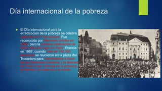 Día internacional de la pobreza
 El Día internacional para la
erradicación de la pobreza se celebra
cada año el 17 de octubre. Fue
reconocido por Naciones Unidas en
1992, pero la primera celebración de
dicho día tuvo lugar en París, Francia
en 1987, cuando más de 100.000
personas se reunieron en la plaza del
Trocadero para manifestarse a favor
de los Derechos humanos y la libertad
en honor a las víctimas de la pobreza,
el hambre, la violencia y el miedo.
 