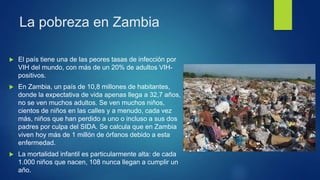 La pobreza en Zambia
 El país tiene una de las peores tasas de infección por
VIH del mundo, con más de un 20% de adultos VIH-
positivos.
 En Zambia, un país de 10,8 millones de habitantes,
donde la expectativa de vida apenas llega a 32,7 años,
no se ven muchos adultos. Se ven muchos niños,
cientos de niños en las calles y a menudo, cada vez
más, niños que han perdido a uno o incluso a sus dos
padres por culpa del SIDA. Se calcula que en Zambia
viven hoy más de 1 millón de órfanos debido a esta
enfermedad.
 La mortalidad infantil es particularmente alta: de cada
1.000 niños que nacen, 108 nunca llegan a cumplir un
año.
 