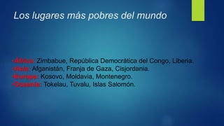 Los lugares más pobres del mundo
•África: Zimbabue, República Democrática del Congo, Liberia.
•Asia: Afganistán, Franja de Gaza, Cisjordania.
•Europa: Kosovo, Moldavia, Montenegro.
•Oceanía: Tokelau, Tuvalu, Islas Salomón.
 