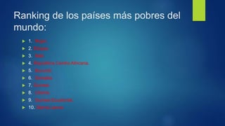 Ranking de los países más pobres del
mundo:
 1. Níger.
 2. Etiopia.
 3. Malí.
 4. República Centro Africana.
 5. Burundi.
 6. Somalia.
 7. Guinea
 8. Liberia.
 9. Guinea Ecuatorial.
 10. Sierra Leona.
 