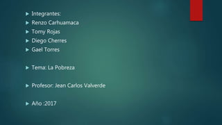  Integrantes:
 Renzo Carhuamaca
 Tomy Rojas
 Diego Cherres
 Gael Torres
 Tema: La Pobreza
 Profesor: Jean Carlos Valverde
 Año :2017
 