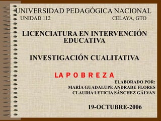UNIVERSIDAD PEDAGÓGICA NACIONAL UNIDAD 112  CELAYA, GTO LICENCIATURA EN INTERVENCIÓN EDUCATIVA INVESTIGACIÓN CUALITATIVA LA  P O B R E Z A ELABORADO POR: MARÍA GUADALUPE ANDRADE FLORES CLAUDIA LETICIA SÁNCHEZ GÁLVAN 19-OCTUBRE-2006 