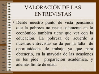 VALORACIÓN DE LAS ENTREVISTAS Desde nuestro punto de vista pensamos que la pobreza no recae solamente en lo económico también tiene que ver con la educación. La pobreza de acuerdo a nuestras entrevistas se da por la falta  de oportunidades de trabajo ya que para obtenerlo, en la mayoría de las ocasiones se les pide  preparación académica, y además límite de edad.  