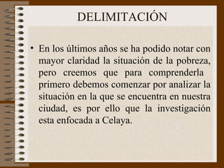 DELIMITACIÓN En los últimos años se ha podido notar con mayor claridad la situación de la pobreza, pero creemos que para comprenderla  primero debemos comenzar por analizar la situación en la que se encuentra en nuestra ciudad, es por ello que la investigación esta enfocada a Celaya. 