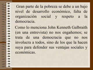Gran parte de la pobreza se debe a un bajo nivel   de desarrollo económico ,  falta de organización social y respeto a la democracia. Como lo menciona  John Ke nneth Galbraith (en una entrevista)   n o nos engañemos; se trata de una democracia que no  nos involucra a todos , sino de los que la hacen suya para defender sus ventajas sociales y económicas.  