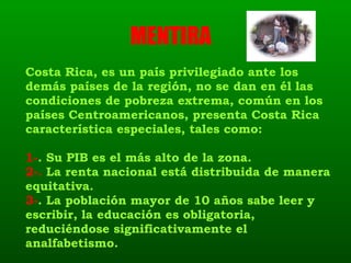 Costa Rica, es un país privilegiado ante los demás países de la región, no se dan en él las condiciones de pobreza extrema, común en los países Centroamericanos, presenta Costa Rica característica especiales, tales como: 1- . Su PIB es el más alto de la zona. 2-.  La renta nacional está distribuida de manera equitativa. 3- . La población mayor de 10 años sabe leer y escribir, la educación es obligatoria, reduciéndose significativamente el analfabetismo. MENTIRA  
