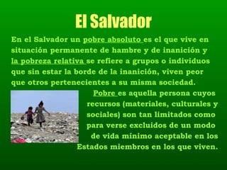 El Salvador En el Salvador un  pobre absoluto  es el que vive en situación permanente de hambre y de inanición y  la pobreza relativa  se refiere a grupos o individuos  que sin estar la borde de la inanición, viven peor  que otros pertenecientes a su misma sociedad. Pobre  es aquella persona cuyos  recursos (materiales, culturales y sociales) son tan limitados como  para verse excluidos de un modo  de vida mínimo aceptable en los Estados miembros en los que viven. 