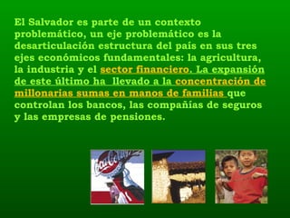 El Salvador es parte de un contexto problemático, un eje problemático es la desarticulación estructura del país en sus tres ejes económicos fundamentales: la agricultura, la industria y el  sector financiero . La expansión de este último ha  llevado a la  concentración de millonarias sumas en manos de familias  que controlan los bancos, las compañías de seguros y las empresas de pensiones.  