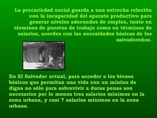 En El Salvador actual, para acceder a los bienes básicos que permitan una vida con un minino de digna no sólo para sobrevivir a duras penas son necesarios por lo menos tres salarios mínimos en la zona urbana, y casi 7 salarios mínimos en la zona urbana.  La precariedad social guarda a una estrecha relación con la incapacidad del aparato productivo para generar niveles adecuados de empleo, tanto en términos de puestos de trabajo como en términos de salarios, acordes con las necesidades básicas de los salvadoreños . 