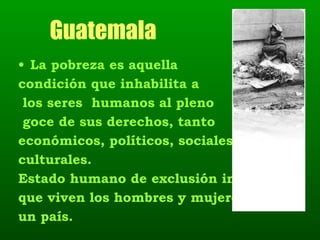 Guatemala La pobreza es aquella  condición que inhabilita a los seres  humanos al pleno goce de sus derechos, tanto  económicos, políticos, sociales y culturales.  Estado humano de exclusión integral  que viven los hombres y mujeres de  un país.   