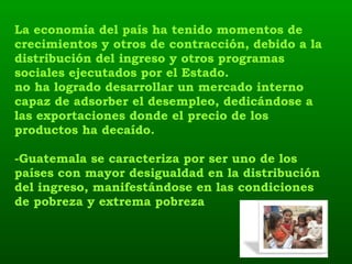 La economía del país ha tenido momentos de crecimientos y otros de contracción, debido a la distribución del ingreso y otros programas sociales ejecutados por el Estado. no ha logrado desarrollar un mercado interno capaz de adsorber el desempleo, dedicándose a las exportaciones donde el precio de los productos ha decaído. -Guatemala se caracteriza por ser uno de los países con mayor desigualdad en la distribución del ingreso, manifestándose en las condiciones de pobreza y extrema pobreza 