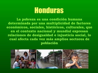 Honduras La pobreza es una condición humana determinada por una multiplicidad de factores económicos, sociales, históricos, culturales, que en el contexto nacional y mundial expresan relaciones de desigualdad e injusticia social, lo cual afecta cada vez más amplios sectores de población 