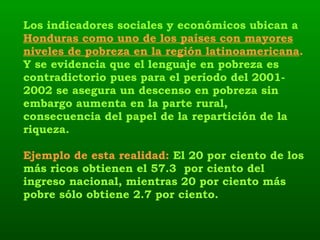 Los indicadores sociales y económicos ubican a  Honduras como uno de los países con mayores niveles de pobreza en la región latinoamericana .  Y se evidencia que el lenguaje en pobreza es contradictorio pues para el período del 2001-2002 se asegura un descenso en pobreza sin embargo aumenta en la parte rural, consecuencia del papel de la repartición de la riqueza.   Ejemplo de esta realidad:  El 20 por ciento de los más ricos obtienen el 57.3  por ciento del ingreso nacional, mientras 20 por ciento más pobre sólo obtiene 2.7 por ciento.   