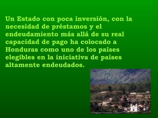 Un Estado con poca inversión, con la necesidad de préstamos y el endeudamiento más allá de su real capacidad de pago ha colocado a Honduras como uno de los países elegibles en la iniciativa de países altamente endeudados. 