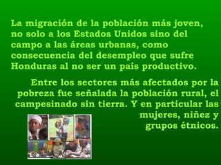La migración de la población más joven, no solo a los Estados Unidos sino del campo a las áreas urbanas, como consecuencia del desempleo que sufre Honduras al no ser un país productivo.   Entre los sectores más afectados por la pobreza fue señalada la población rural, el campesinado sin tierra. Y en particular las mujeres, niñez y grupos étnicos. 