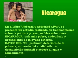 Nicaragua En el libro “Pobreza y Sociedad Civil”, se presenta un estudio realizado en Centroamérica sobre la pobreza y  sus posibles soluciones. NICARAGUA: país más pobre, endeudado y dependiente de la ayuda externa. DATOS DEL 90 : profundo deterioro de la pobreza, aumento del analfabetismo desnutrición infantil y acceso al agua y saneamiento. . 