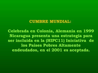 CUMBRE MUNDIAL:  Celebrada en Colonia, Alemania en 1999 Nicaragua presenta una estrategia para ser incluida en la (HIPC11) Iniciativa  de los Países Pobres Altamente endeudados, en el 2001 es aceptada. 