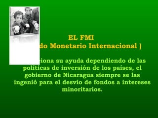 EL FMI  ( Fondo Monetario Internacional )  Condiciona su ayuda dependiendo de las políticas de inversión de los países, el gobierno de Nicaragua siempre se las ingenió para el desvío de fondos a intereses minoritarios. 
