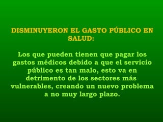 DISMINUYERON EL GASTO PÚBLICO EN SALUD:  Los que pueden tienen que pagar los gastos médicos debido a que el servicio público es tan malo, esto va en detrimento de los sectores más  vulnerables, creando un nuevo problema a no muy largo plazo. 
