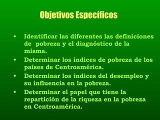 Objetivos Específicos   Identificar las diferentes las definiciones de  pobreza y el diagnóstico de la misma. Determinar los índices de pobreza de los países de Centroamérica.  Determinar los índices del desempleo y su influencia en la pobreza. Determinar el papel que tiene la repartición de la riqueza en la pobreza en Centroamérica. 