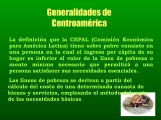 Generalidades de  Centroamérica  La definición que la CEPAL (Comisión Económica para América Latina) tiene sobre pobre consiste en una persona en la cual el ingreso per cápita de su hogar es inferior al valor de la línea de pobreza o monto mínimo necesario que permitirá a una persona satisfacer sus necesidades esenciales.  Las líneas de pobreza se derivan a partir del cálculo del costo de una determinada canasta de bienes y servicios, empleando el método del costo de las necesidades básicas 
