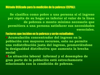 Se clasifica como pobre a una persona si el ingreso per cápita de su hogar es inferior al valor de la línea de pobreza o monto mínimo necesario que permitiera a una persona satisfacer sus necesidades esenciales . Método Utilizado para la medición de la pobreza (CEPAL):  Factores que inciden en la pobreza y serán estudiados:  Acumulación concentrador del ingreso en la población con mayores recursos, esto no permite una redistribución justa del ingreso, promoviéndose la desigualdad distributiva que aumenta la brecha social La situación laboral  informal y el desempleo de gran parte de la población está estrechamente relacionada con la condición de pobreza. 