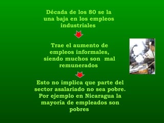 Década de los 80 se la una baja en los empleos industriales   Trae el aumento de empleos informales, siendo muchos son  mal remunerados  Esto no implica que parte del sector asalariado no sea pobre. Por ejemplo en Nicaragua la mayoría de empleados son pobres  