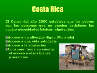 Costa Rica   El Censo del año 2000 establece que los pobres son las personas que no pueden satisfacer las cuatro necesidades básicas  siguientes:  Acceso a un albergue digno (Vivienda) Acceso a una vida saludable Acceso a la educación, Consumo: toma en cuenta  el acceso a otros bienes y servicios.  