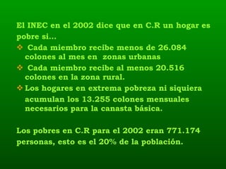 El INEC en el 2002 dice que en C.R un hogar es pobre si… Cada miembro recibe menos de 26.084 colones al mes en  zonas urbanas Cada miembro recibe al menos 20.516 colones en la zona rural.  Los hogares en extrema pobreza ni siquiera  acumulan los 13.255 colones mensuales necesarios para la canasta básica.  Los pobres en C.R para el 2002 eran 771.174 personas, esto es el 20% de la población.  