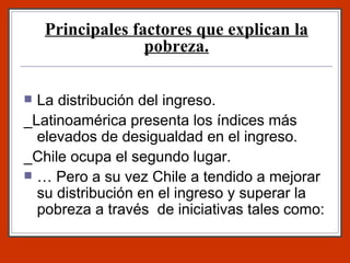 Principales factores que explican la pobreza. La distribución del ingreso. _Latinoamérica presenta los índices más elevados de desigualdad en el ingreso. _Chile ocupa el segundo lugar. … Pero a su vez Chile a tendido a mejorar su distribución en el ingreso y superar la pobreza a través  de iniciativas tales como: 