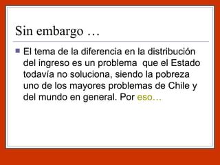 Sin embargo … El tema de la diferencia en la distribución del ingreso es un problema  que el Estado todavía no soluciona, siendo la pobreza uno de los mayores problemas de Chile y del mundo en general. Por  eso… 