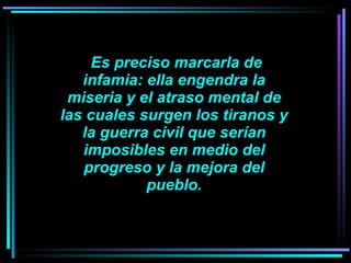     Es preciso marcarla de infamia: ella engendra la miseria y el atraso mental de las cuales surgen los tiranos y la guerra civil que serían imposibles en medio del progreso y la mejora del pueblo. 