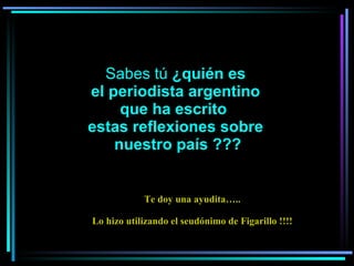     Sabes tú  ¿quién es  el periodista argentino que ha escrito  estas reflexiones sobre nuestro país ??? Te doy una ayudita….. Lo hizo utilizando el seudónimo de Figarillo !!!! 