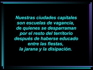 Nuestras ciudades capitales son escuelas de vagancia,  de quienes se desparraman por el resto del territorio después de haberse educado entre las fiestas,  la jarana y la disipación.    