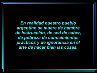 En realidad nuestro pueblo argentino se muere de hambre de instrucción, de sed de saber, de pobreza de conocimientos prácticos y de ignorancia en el arte de hacer bien las cosas.   