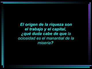 El origen de la riqueza son el trabajo y el capital,  ¿qué duda cabe de que  la ociosidad es el manantial de la miseria ?      