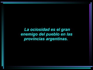   La ociosidad es el gran enemigo del pueblo en las provincias argentinas.    